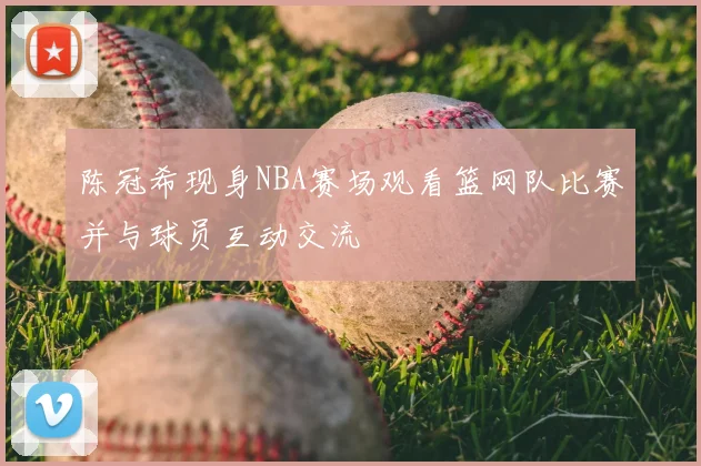 陈冠希现身NBA赛场观看篮网队比赛并与球员互动交流