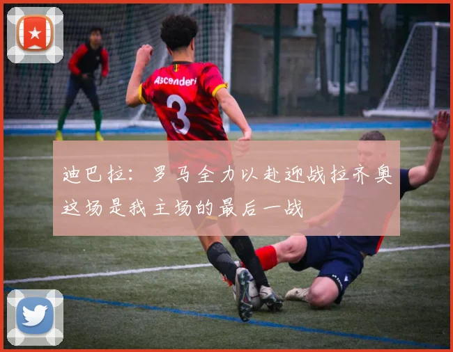 迪巴拉:罗马全力以赴迎战拉齐奥这场是我主场的最后一战