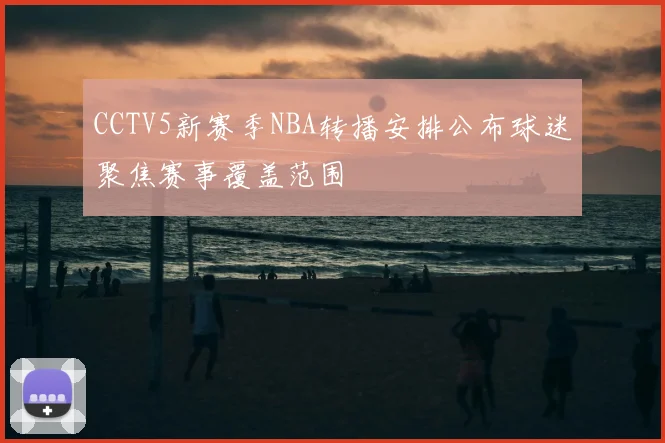 CCTV5新赛季NBA转播安排公布球迷聚焦赛事覆盖范围