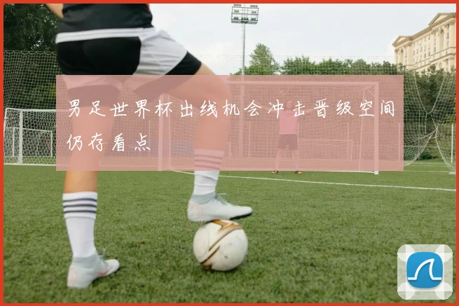 男足世界杯出线机会冲击晋级空间仍存看点