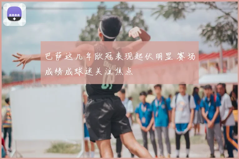 巴萨这几年欧冠表现起伏明显 赛场成绩成球迷关注焦点