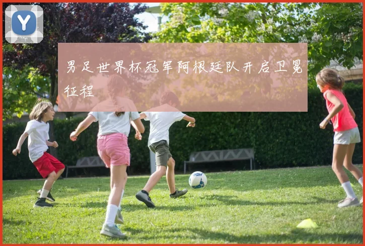 男足世界杯冠军阿根廷队开启卫冕征程