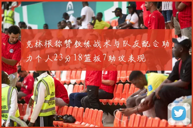 克林根称赞教练战术与队友配合助力个人23分18篮板7助攻表现