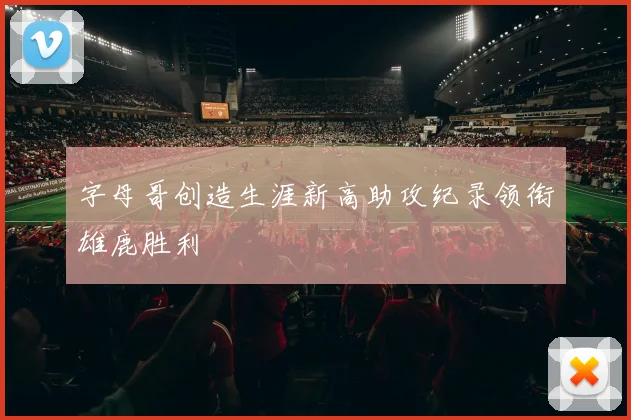 字母哥创造生涯新高助攻纪录领衔雄鹿胜利