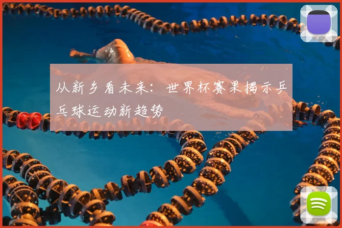 从新乡看未来:世界杯赛果揭示乒乓球运动新趋势