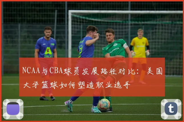 NCAA与CBA球员发展路径对比：美国大学篮球如何塑造职业选手