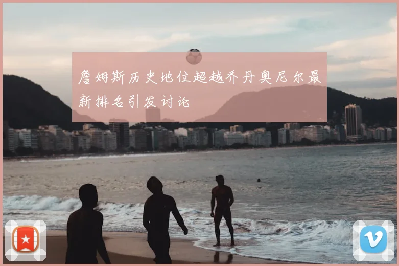 詹姆斯历史地位超越乔丹奥尼尔最新排名引发讨论