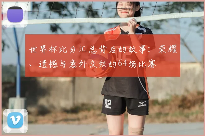 世界杯比分汇总背后的故事：荣耀、遗憾与意外交织的64场比赛
