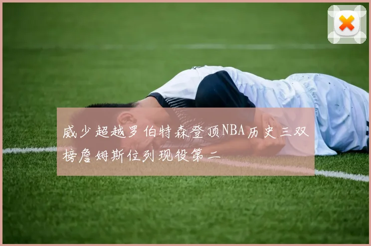 威少超越罗伯特森登顶NBA历史三双榜詹姆斯位列现役第二