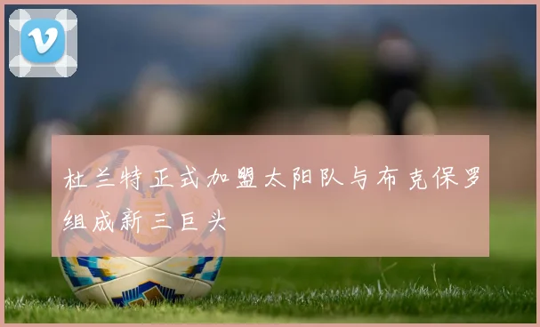 杜兰特正式加盟太阳队与布克保罗组成新三巨头