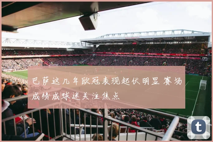 巴萨这几年欧冠表现起伏明显 赛场成绩成球迷关注焦点