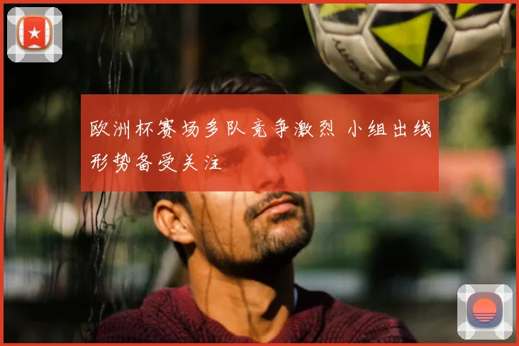 欧洲杯赛场多队竞争激烈 小组出线形势备受关注