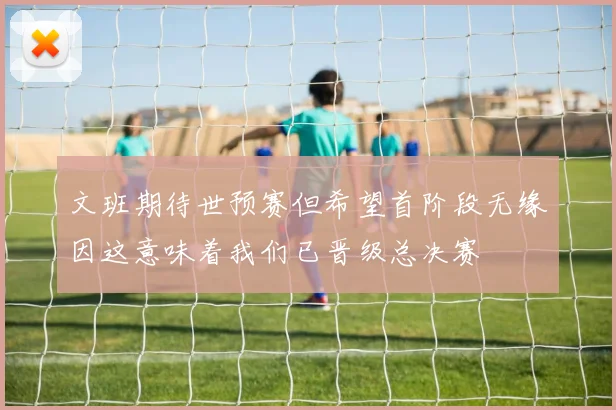 文班期待世预赛但希望首阶段无缘因这意味着我们已晋级总决赛