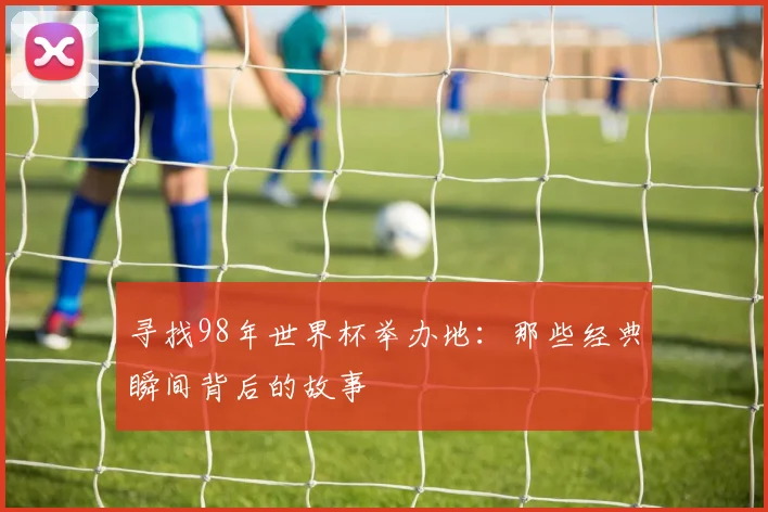 寻找98年世界杯举办地:那些经典瞬间背后的故事