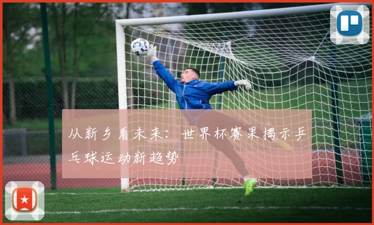 从新乡看未来：世界杯赛果揭示乒乓球运动新趋势
