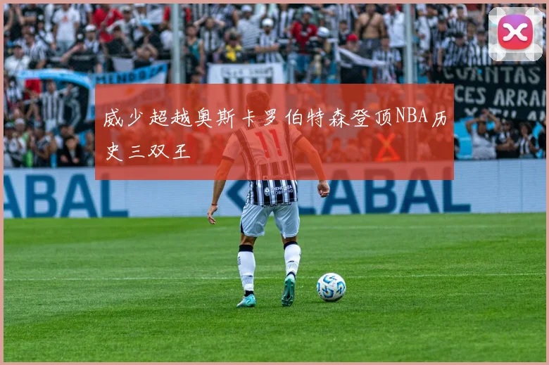 威少超越奥斯卡罗伯特森登顶NBA历史三双王