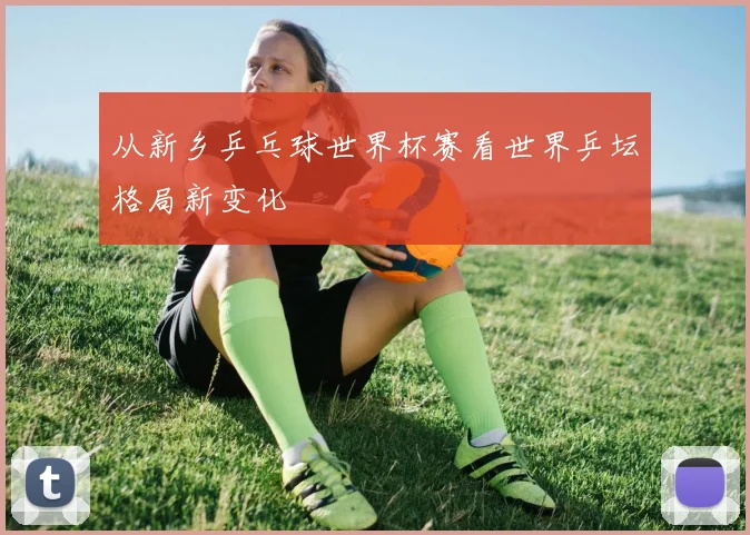 从新乡乒乓球世界杯赛看世界乒坛格局新变化