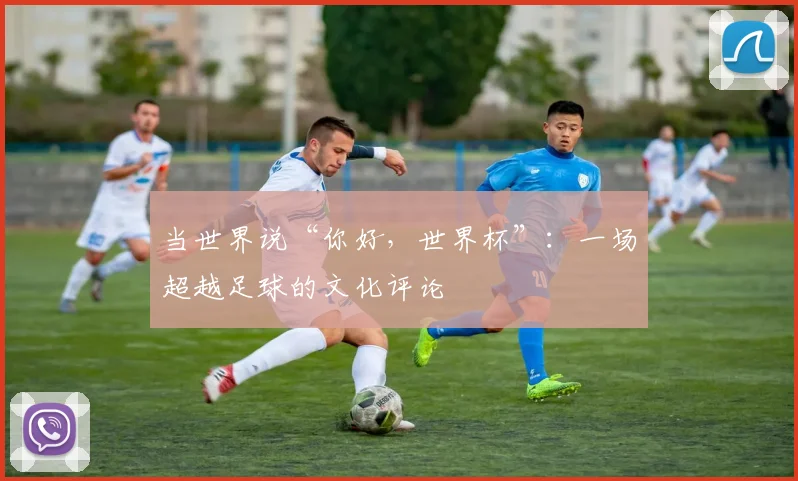 当世界说“你好，世界杯”：一场超越足球的文化评论
