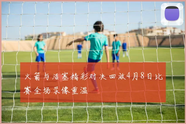 火箭与活塞精彩对决回放4月8日比赛全场录像重温