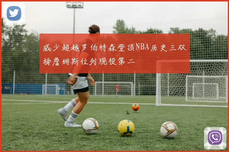 威少超越罗伯特森登顶NBA历史三双榜詹姆斯位列现役第二
