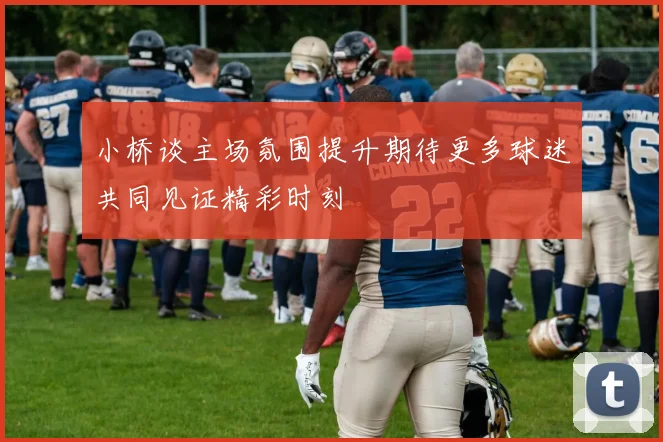 小桥谈主场氛围提升期待更多球迷共同见证精彩时刻