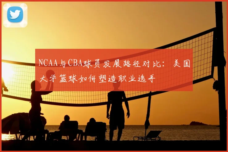 NCAA与CBA球员发展路径对比：美国大学篮球如何塑造职业选手