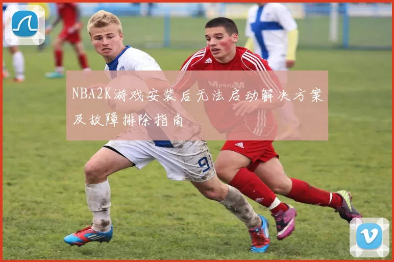 NBA2K游戏安装后无法启动解决方案及故障排除指南