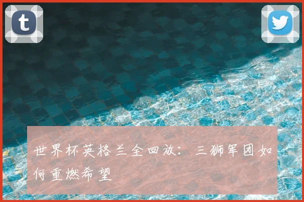 世界杯英格兰全回放:三狮军团如何重燃希望