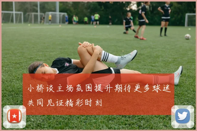 小桥谈主场氛围提升期待更多球迷共同见证精彩时刻