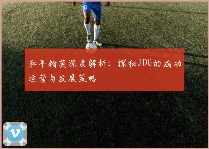 和平精英深度解析：探秘JDG的成功运营与发展策略