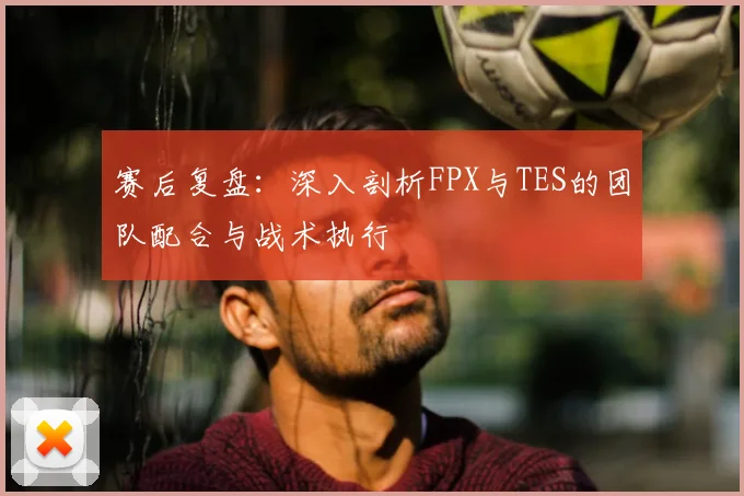赛后复盘:深入剖析FPX与TES的团队配合与战术执行