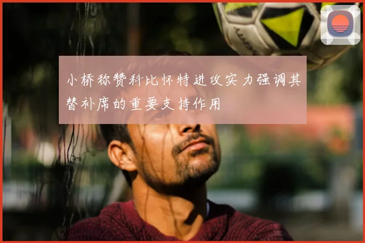 小桥称赞科比怀特进攻实力强调其替补席的重要支持作用