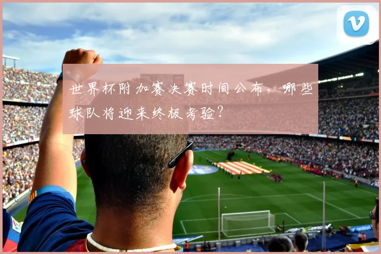 世界杯附加赛决赛时间公布,哪些球队将迎来终极考验?