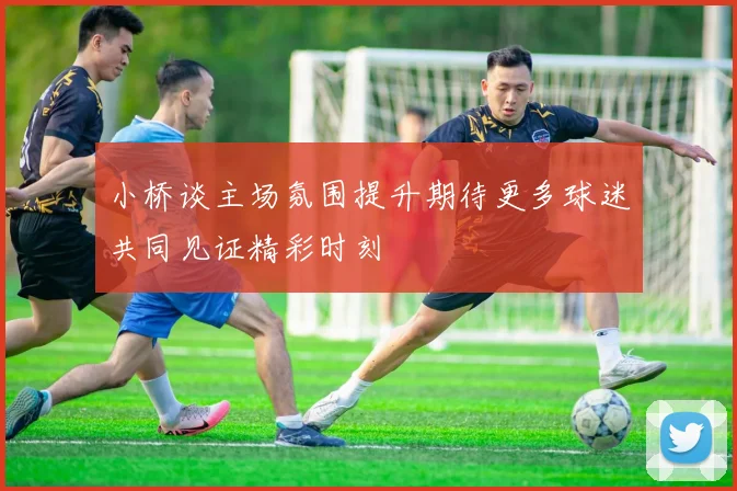 小桥谈主场氛围提升期待更多球迷共同见证精彩时刻