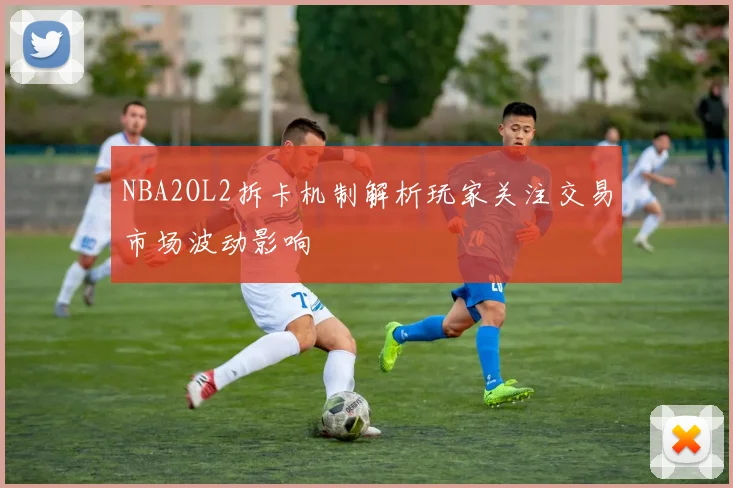 NBA2OL2拆卡机制解析玩家关注交易市场波动影响