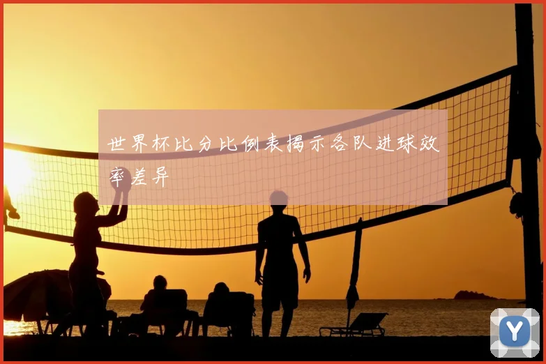 世界杯比分比例表揭示各队进球效率差异