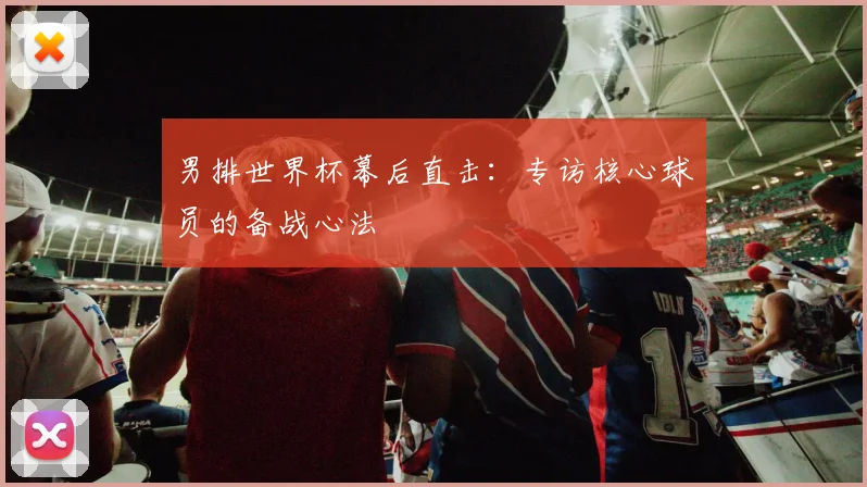 男排世界杯幕后直击:专访核心球员的备战心法