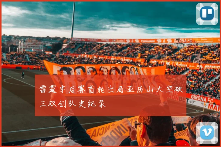 雷霆季后赛首轮出局亚历山大空砍三双创队史纪录