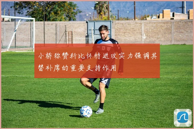 小桥称赞科比怀特进攻实力强调其替补席的重要支持作用