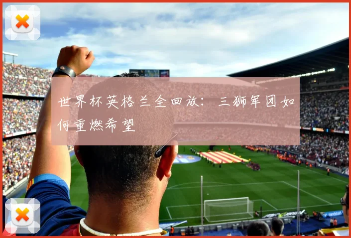 世界杯英格兰全回放:三狮军团如何重燃希望