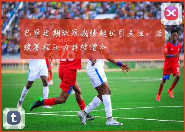巴萨近期欧冠战绩起伏引关注,后续赛程压力持续增加