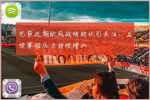 巴萨近期欧冠战绩起伏引关注,后续赛程压力持续增加