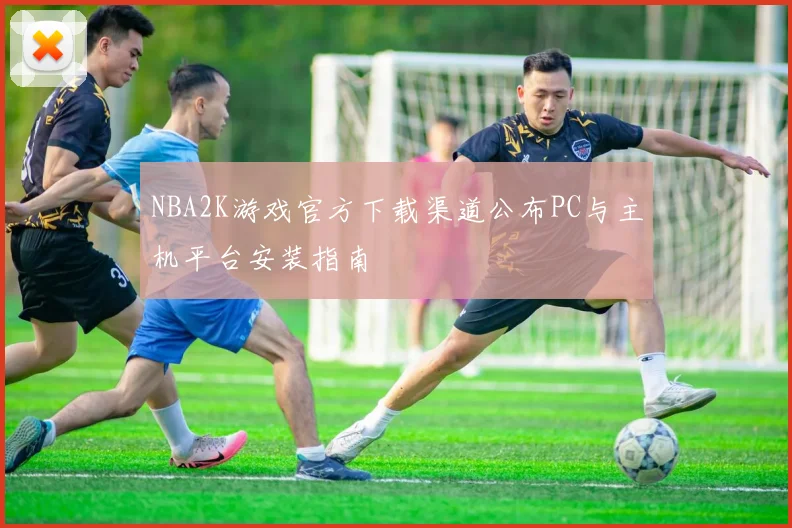 NBA2K游戏官方下载渠道公布PC与主机平台安装指南