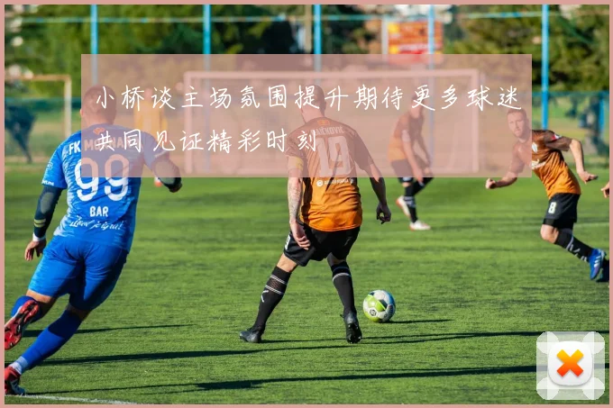 小桥谈主场氛围提升期待更多球迷共同见证精彩时刻