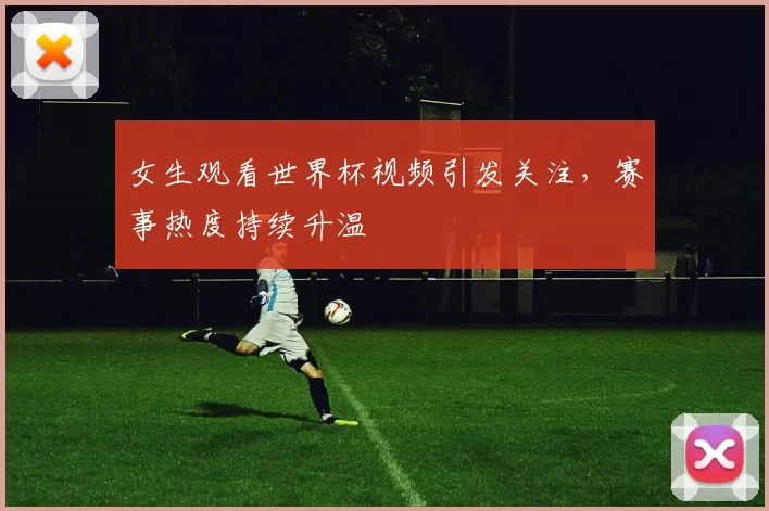 女生观看世界杯视频引发关注，赛事热度持续升温