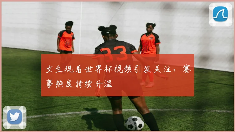 女生观看世界杯视频引发关注,赛事热度持续升温
