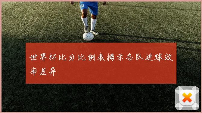 世界杯比分比例表揭示各队进球效率差异