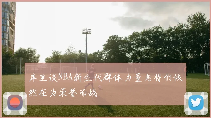 库里谈NBA新生代群体力量老将们依然在为荣誉而战