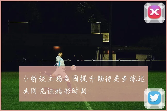 小桥谈主场氛围提升期待更多球迷共同见证精彩时刻