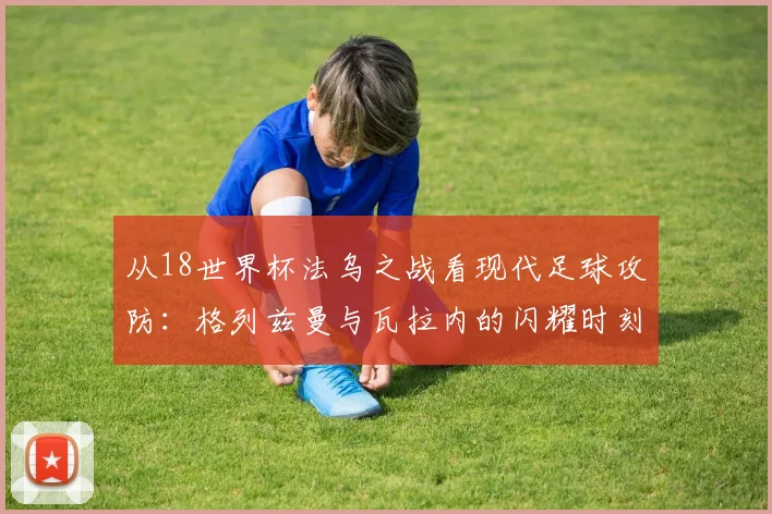 从18世界杯法乌之战看现代足球攻防:格列兹曼与瓦拉内的闪耀时刻